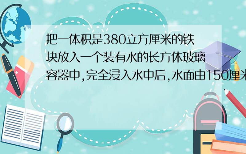 把一体积是380立方厘米的铁块放入一个装有水的长方体玻璃容器中,完全浸入水中后,水面由150厘米上升到152（接着上面的）厘米.这个容器的地面积是多少?