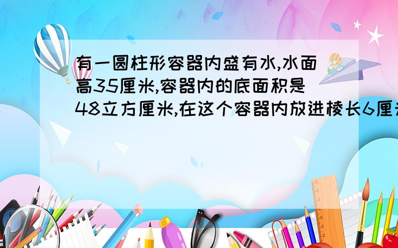 有一圆柱形容器内盛有水,水面高35厘米,容器内的底面积是48立方厘米,在这个容器内放进棱长6厘米的正方体铁块后,水面全部淹没铁块.这时,水面升高了多少厘米.要算式,还有我是小学生,不要