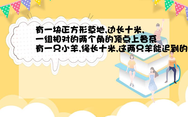 有一块正方形草地,边长十米,一组相对的两个角的顶点上各系有一只小羊,绳长十米,这两只羊能迟到的草的面子是多少平方米?(可以用语言描述吗?我不知道'/',