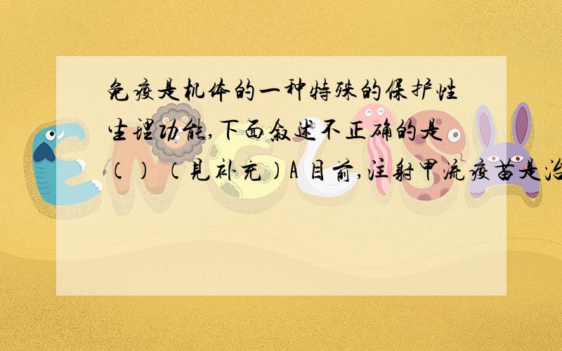 免疫是机体的一种特殊的保护性生理功能,下面叙述不正确的是（） （见补充）A 目前,注射甲流疫苗是治疗甲型H1N1的有效措施B 受抗原刺激后的B细胞,所形成的效应B细胞不能与抗原特异性结