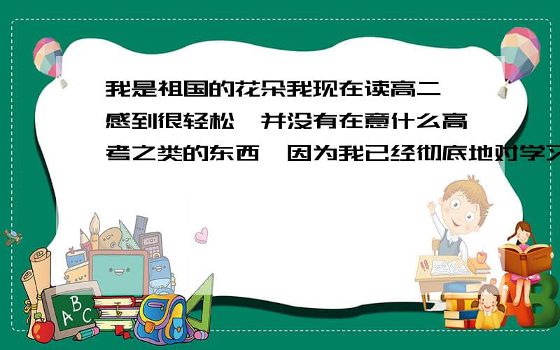 我是祖国的花朵我现在读高二,感到很轻松,并没有在意什么高考之类的东西…因为我已经彻底地对学习无望了,想当年我小学时拿过全级的期末考试第八名,按当时的成绩我可以上清华了.但是