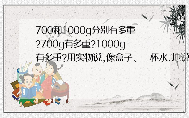 700和1000g分别有多重?700g有多重?1000g有多重?用实物说,像盒子、一杯水.地说.不要说多少斤之类的.麻烦，要用实物来告诉我 如：“大约一个盒子重”、大约一个一杯水.......我不会分1斤是多重