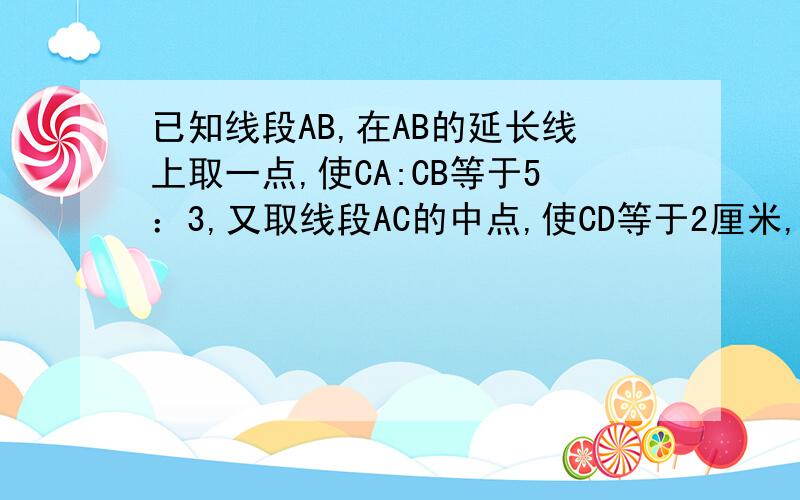 已知线段AB,在AB的延长线上取一点,使CA:CB等于5：3,又取线段AC的中点,使CD等于2厘米,求CB的长度