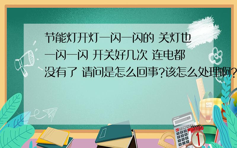 节能灯开灯一闪一闪的 关灯也一闪一闪 开关好几次 连电都没有了 请问是怎么回事?该怎么处理啊?