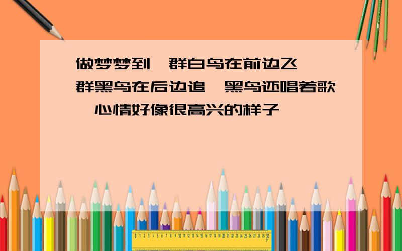 做梦梦到一群白鸟在前边飞,一群黑鸟在后边追,黑鸟还唱着歌,心情好像很高兴的样子,