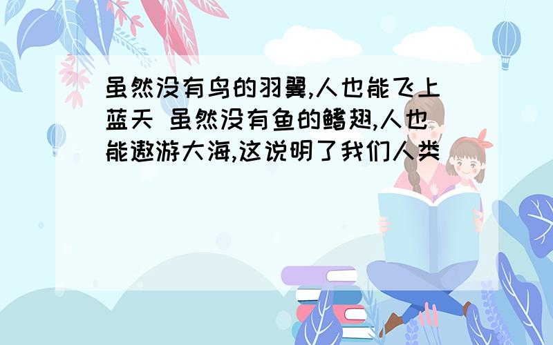 虽然没有鸟的羽翼,人也能飞上蓝天 虽然没有鱼的鳍翅,人也能遨游大海,这说明了我们人类