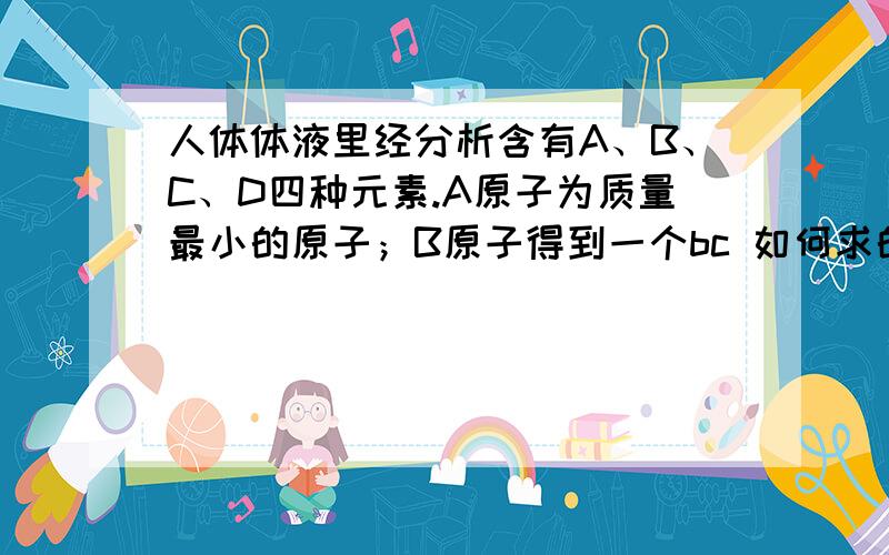 人体体液里经分析含有A、B、C、D四种元素.A原子为质量最小的原子；B原子得到一个bc 如何求的解题思路