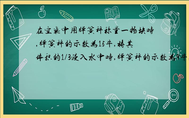 在空气中用弹簧秤称量一物块时,弹簧秤的示数为15牛,将其体积的1/3浸入水中时,弹簧秤的示数为9牛,则( )A:若把物块置于水中,它将漂浮在水面,所受浮力为18牛 B:若把物块置于水中,它将沉于水