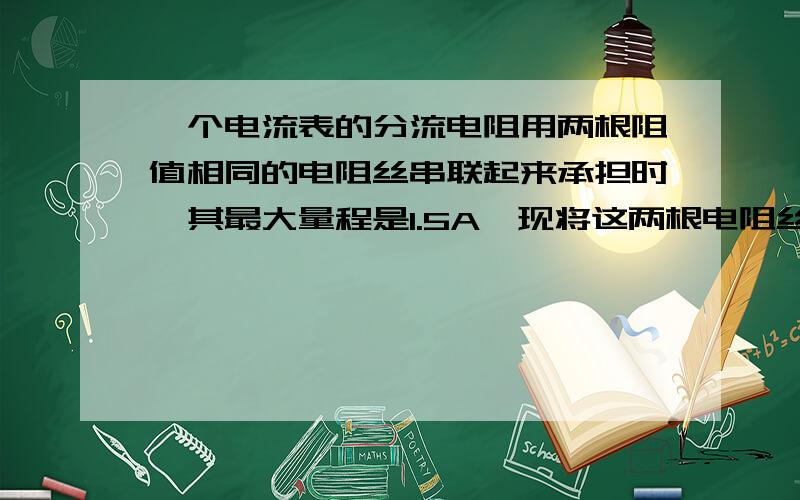 一个电流表的分流电阻用两根阻值相同的电阻丝串联起来承担时,其最大量程是1.5A,现将这两根电阻丝并联起来作为该电流表的分流电阻,其最大量程增为3A,那么该电流表原来的最大量程为多少