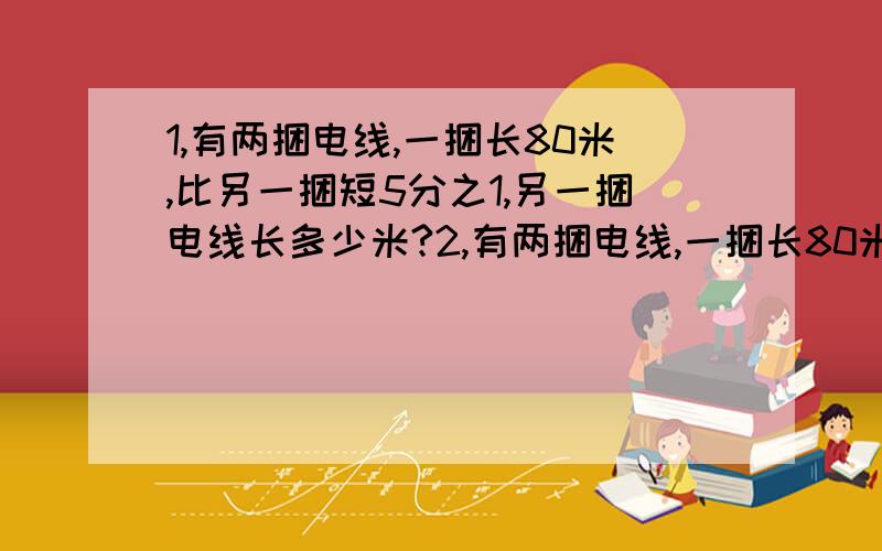 1,有两捆电线,一捆长80米,比另一捆短5分之1,另一捆电线长多少米?2,有两捆电线,一捆长80米,另一捆比它长5分之1,另一捆电线长多少米?