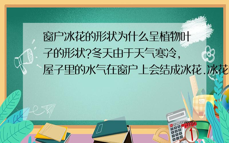 窗户冰花的形状为什么呈植物叶子的形状?冬天由于天气寒冷,屋子里的水气在窗户上会结成冰花.冰花的形状很漂亮,大多形状类似植物的叶子.虽然形状大多不同.可是为什么冰花会呈现这样的