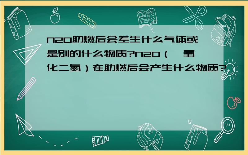 N2O助燃后会差生什么气体或是别的什么物质?N2O（一氧化二氮）在助燃后会产生什么物质?