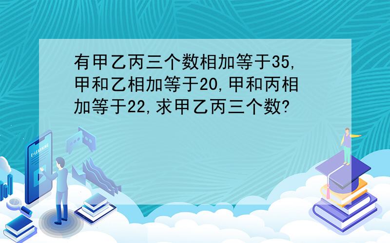 有甲乙丙三个数相加等于35,甲和乙相加等于20,甲和丙相加等于22,求甲乙丙三个数?