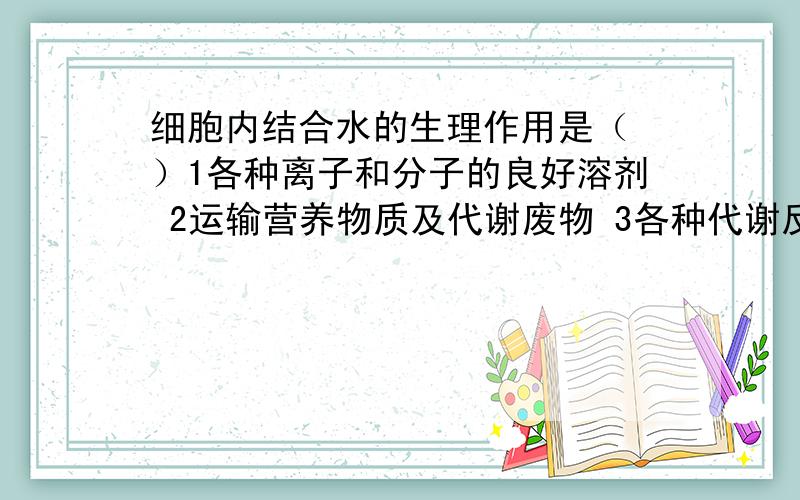 细胞内结合水的生理作用是（ ）1各种离子和分子的良好溶剂 2运输营养物质及代谢废物 3各种代谢反应的介质4原生质的结构物质之一（答案是4,其他三个错在哪里?）