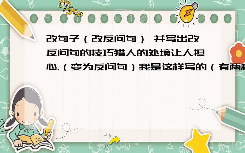 改句子（改反问句） 并写出改反问句的技巧猎人的处境让人担心.（变为反问句）我是这样写的（有两种）：     ① 难道猎人的处境不让人担心吗?     ②猎人的处境怎能不让人担心?