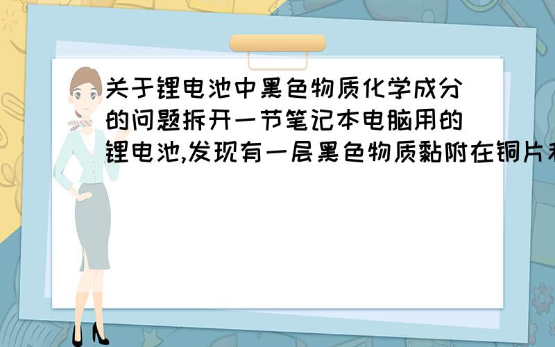 关于锂电池中黑色物质化学成分的问题拆开一节笔记本电脑用的锂电池,发现有一层黑色物质黏附在铜片和铝片上,请问这层黑色物质的化学成分有哪些?其中锂以何种化学形态存在~若要将这层