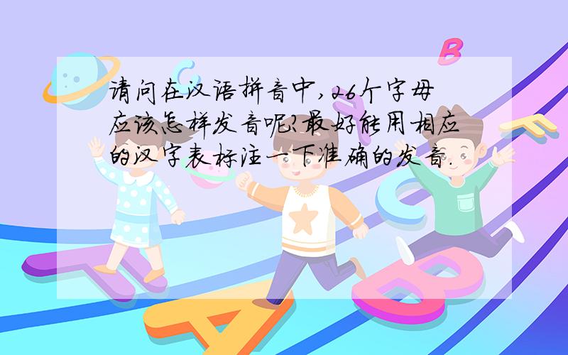 请问在汉语拼音中,26个字母应该怎样发音呢?最好能用相应的汉字表标注一下准确的发音.