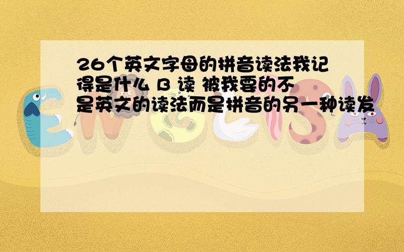 26个英文字母的拼音读法我记得是什么 B 读 被我要的不是英文的读法而是拼音的另一种读发