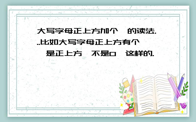 大写字母正上方加个^的读法...比如大写字母正上方有个^,是正上方,不是O^这样的.