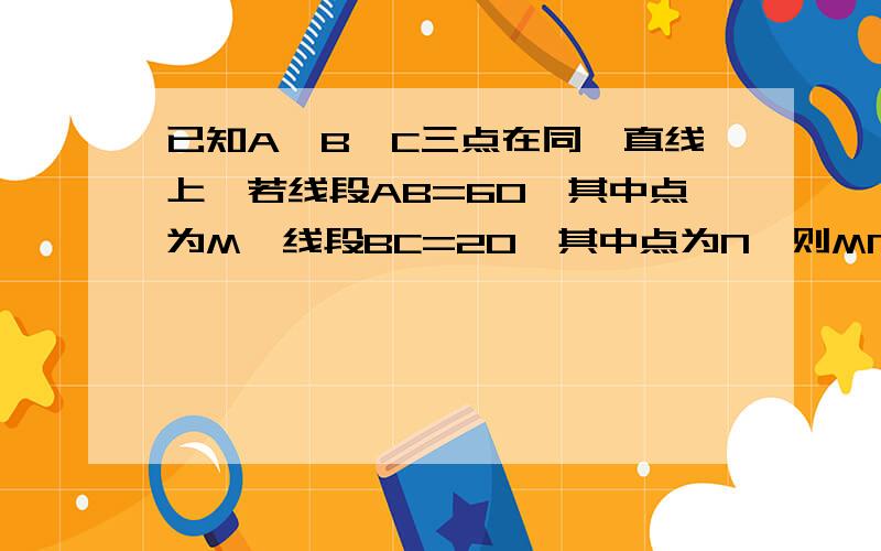 已知A、B、C三点在同一直线上,若线段AB=60,其中点为M,线段BC=20,其中点为N,则MN等于多少?如题.比如说因为……所以……