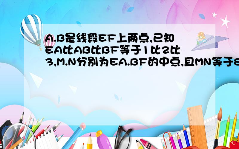 A.B是线段EF上两点,已知EA比AB比BF等于1比2比3,M.N分别为EA.BF的中点,且MN等于8厘米,求EF的长