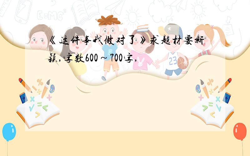 《这件事我做对了》求题材要新颖,字数600～700字,