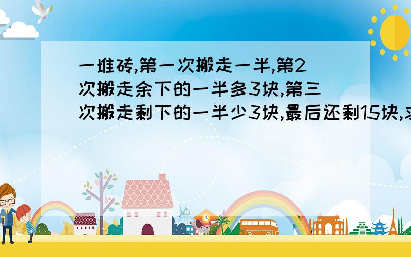 一堆砖,第一次搬走一半,第2次搬走余下的一半多3块,第三次搬走剩下的一半少3块,最后还剩15块,求这堆砖