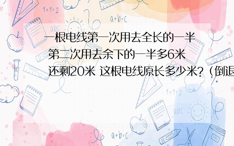 一根电线第一次用去全长的一半 第二次用去余下的一半多6米 还剩20米 这根电线原长多少米?（倒退）