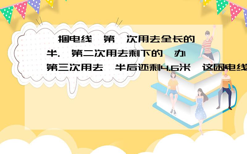 一捆电线,第一次用去全长的一半.,第二次用去剩下的一办,第三次用去一半后还剩4.6米,这困电线有多长