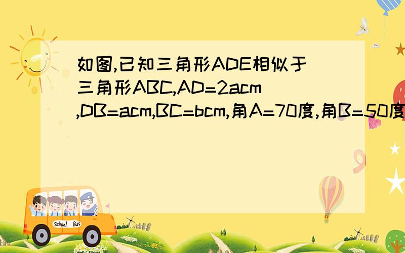 如图,已知三角形ADE相似于三角形ABC,AD=2acm,DB=acm,BC=bcm,角A=70度,角B=50度.