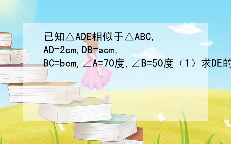 已知△ADE相似于△ABC,AD=2cm,DB=acm,BC=bcm,∠A=70度,∠B=50度（1）求DE的长