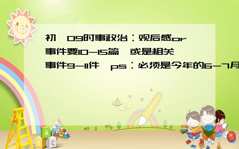 初一09时事政治：观后感or事件要10-15篇,或是相关事件9-11件,ps：必须是今年的6-7月份的,真实的!