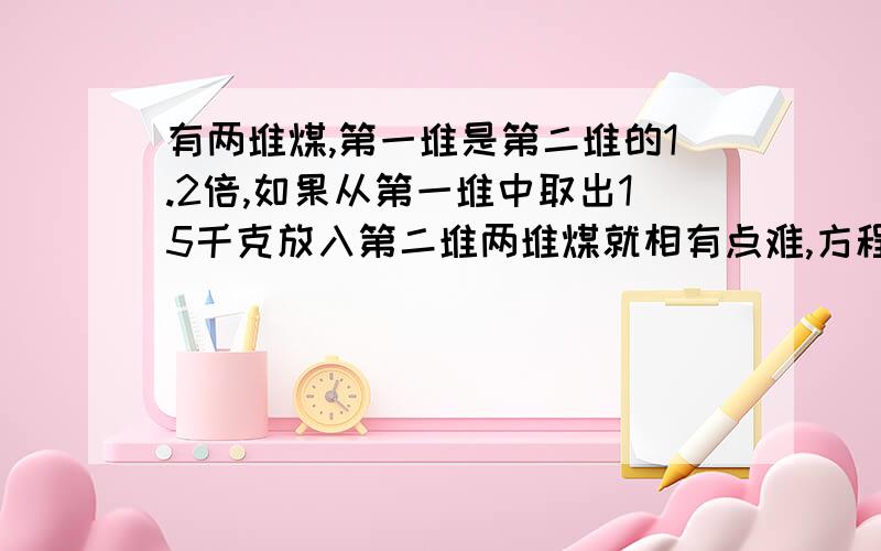 有两堆煤,第一堆是第二堆的1.2倍,如果从第一堆中取出15千克放入第二堆两堆煤就相有点难,方程...