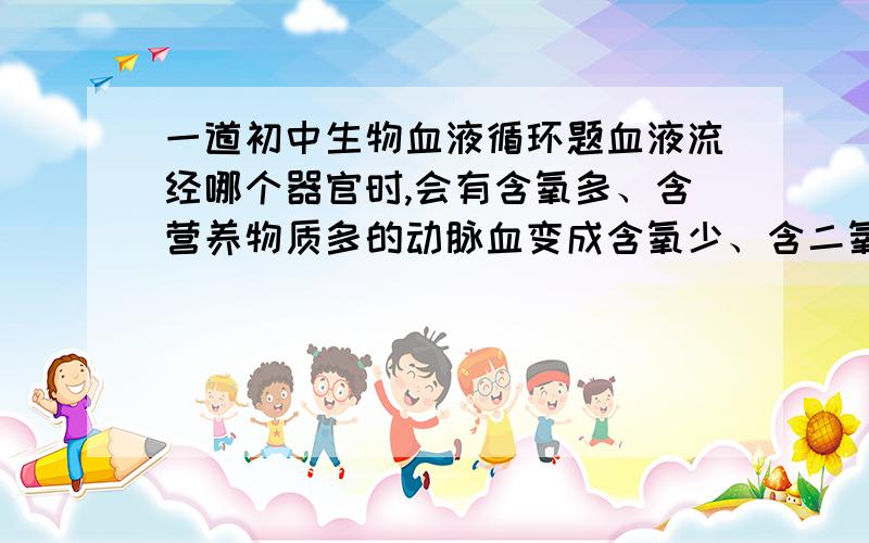 一道初中生物血液循环题血液流经哪个器官时,会有含氧多、含营养物质多的动脉血变成含氧少、含二氧化碳多的静脉血?为什么?