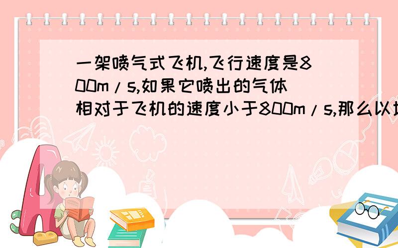 一架喷气式飞机,飞行速度是800m/s,如果它喷出的气体相对于飞机的速度小于800m/s,那么以地面为参考系,气体的速度方向实际上是与飞机的方向相同的.如果在这种情况下继续喷出气体,飞机的速