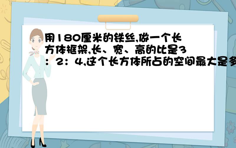 用180厘米的铁丝,做一个长方体框架,长、宽、高的比是3：2：4,这个长方体所占的空间最大是多少立方厘米