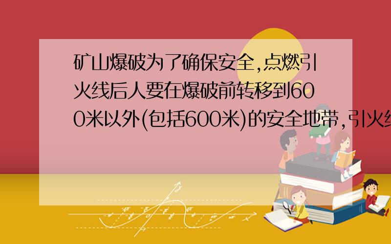 矿山爆破为了确保安全,点燃引火线后人要在爆破前转移到600米以外(包括600米)的安全地带,引火线燃烧的速度是8厘米每秒,人离开的速度是3米/秒,问引火线至少需要多少厘米?