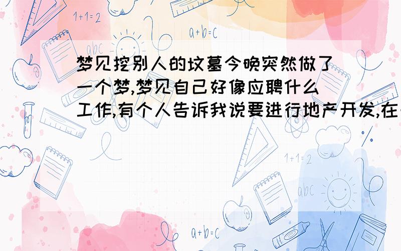 梦见挖别人的坟墓今晚突然做了一个梦,梦见自己好像应聘什么工作,有个人告诉我说要进行地产开发,在一片空地要盖房子,我的任务就是挖坟地,取出别人的尸骸.我答应了,就开始进行,我拿着