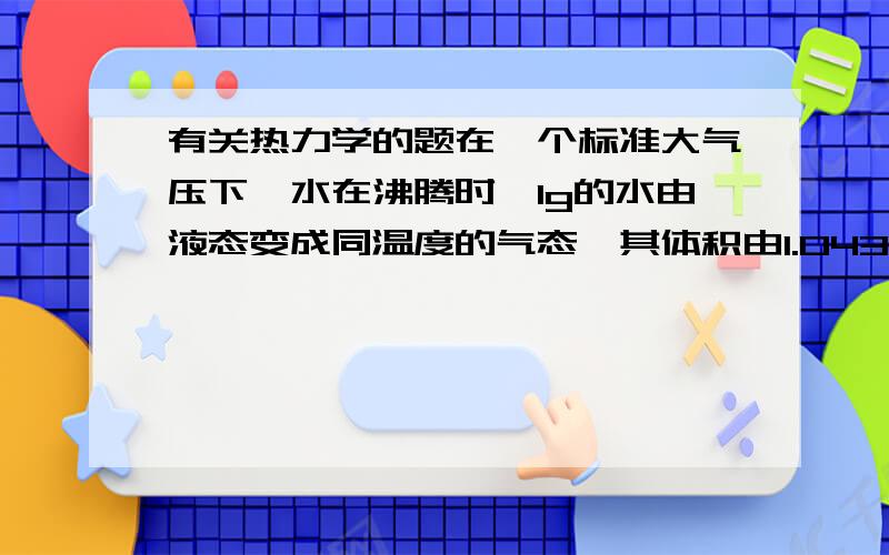 有关热力学的题在一个标准大气压下,水在沸腾时,1g的水由液态变成同温度的气态,其体积由1.043cm立方变为1676cm立方,已知水的汽化热为2263.8J/g.求（1）体积膨胀时气体对外界做的功W （2）气体