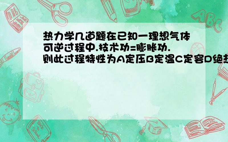 热力学几道题在已知一理想气体可逆过程中.技术功=膨胀功.则此过程特性为A定压B定温C定容D绝热..某制冷机在热源T1=303K及冷源T2=260K之间工作,其制冷量为945KJ,消耗功为200KJ,此制冷机是A可逆的