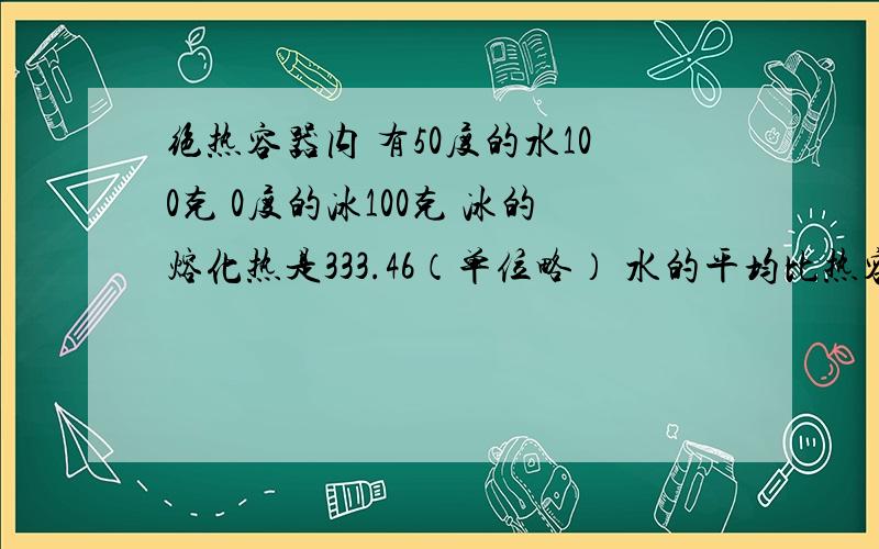 绝热容器内 有50度的水100克 0度的冰100克 冰的熔化热是333.46（单位略） 水的平均比热容是4.184.求到达平衡的温度以及混合物中水的质量.