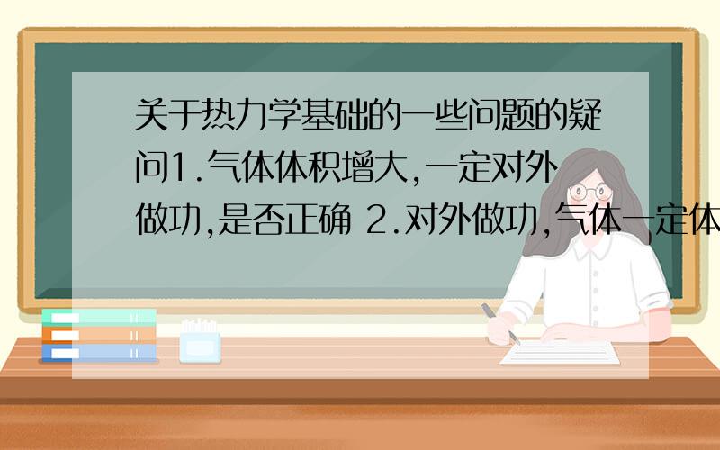 关于热力学基础的一些问题的疑问1.气体体积增大,一定对外做功,是否正确 2.对外做功,气体一定体积增大,是否正确 3.如果上述有叙述正确的,是不是只是适用于单一过程,对于循环系统（如：