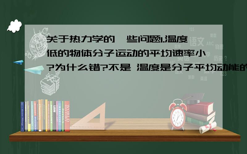 关于热力学的一些问题1.温度低的物体分子运动的平均速率小?为什么错?不是 温度是分子平均动能的标志么?（这是解答：温度低,物体分子平均动能小,但不同物质的分子质量不同,所以无法确