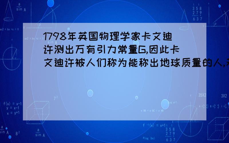 1798年英国物理学家卡文迪许测出万有引力常量G,因此卡文迪许被人们称为能称出地球质量的人,若已知万有A.地球的质量 B.太阳的质量 C.月球的质量