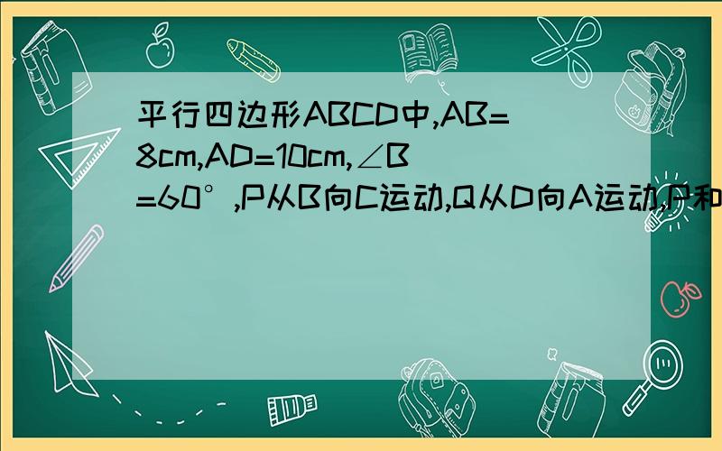 平行四边形ABCD中,AB=8cm,AD=10cm,∠B=60°,P从B向C运动,Q从D向A运动,P和Q的运动速度都为1cm/s,设运动时间为t秒,则t为何值时,（1）四边形ABPQ是平行四边形 （2）四边形ABPQ是直角梯形 （3）四边形ABPQ是