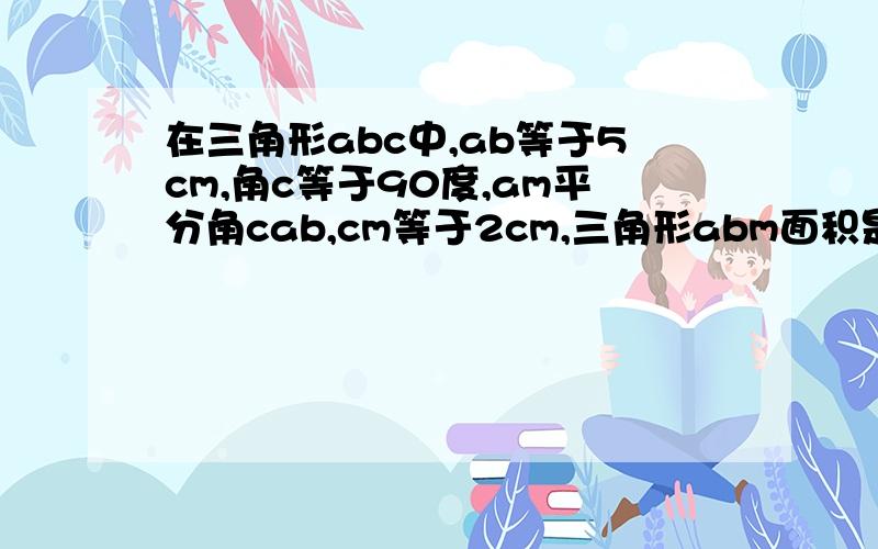 在三角形abc中,ab等于5cm,角c等于90度,am平分角cab,cm等于2cm,三角形abm面积是多少