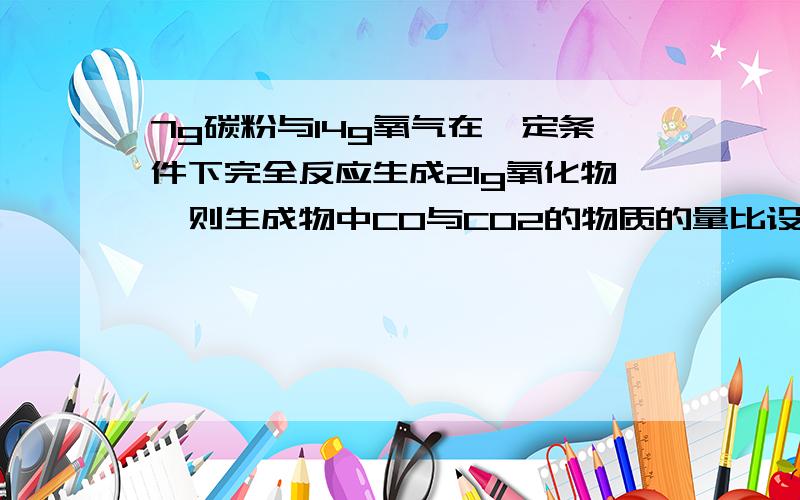 7g碳粉与14g氧气在一定条件下完全反应生成21g氧化物,则生成物中CO与CO2的物质的量比设CO与CO2的物质的量分别为x和y,其中碳都来自碳单质,x+y=7/12,氧来自氧气：x+2y=14/16,这样可以解出来,如果设CO