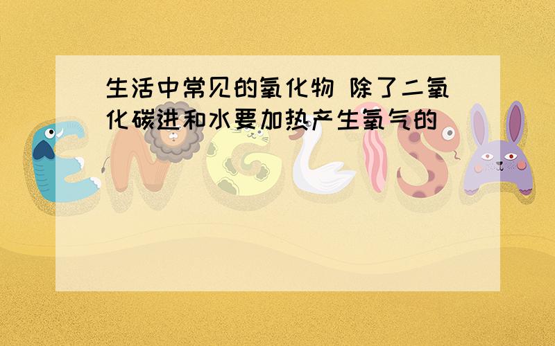 生活中常见的氧化物 除了二氧化碳进和水要加热产生氧气的