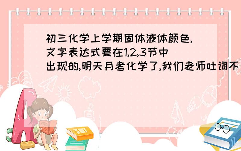 初三化学上学期固体液体颜色,文字表达式要在1,2,3节中出现的,明天月考化学了,我们老师吐词不清,讲课听不懂真有点后怕,大家帮下忙吧