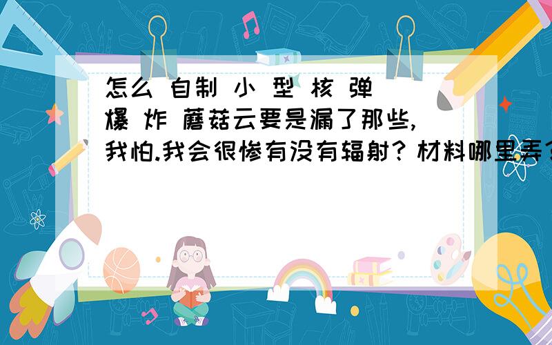 怎么 自制 小 型 核 弹 爆 炸 蘑菇云要是漏了那些,我怕.我会很惨有没有辐射？材料哪里弄？能自制材料吗？